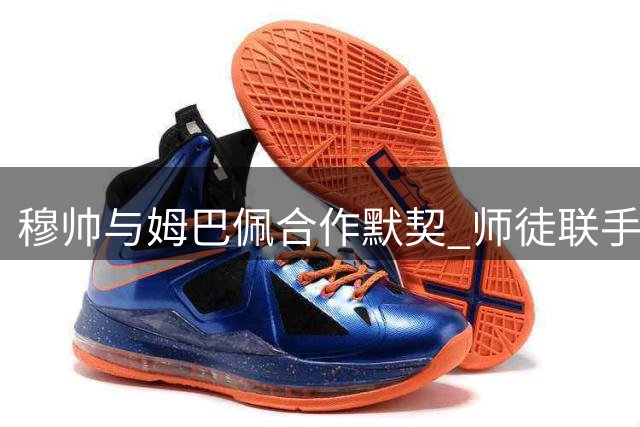 穆帅与姆巴佩合作默契 师徒联手冲击球坛最高荣誉